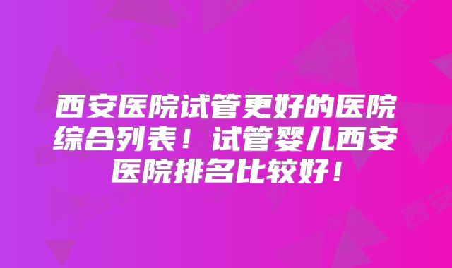 西安医院试管更好的医院综合列表！试管婴儿西安医院排名比较好！