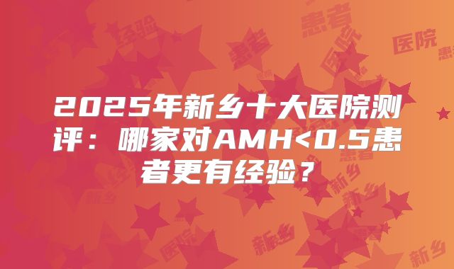 2025年新乡十大医院测评：哪家对AMH<0.5患者更有经验？