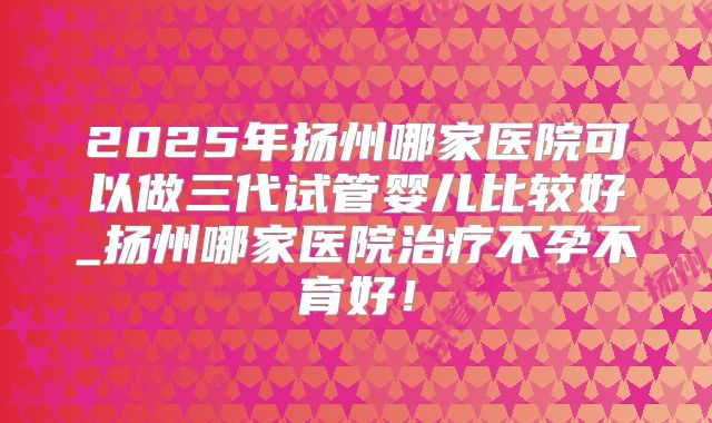 2025年扬州哪家医院可以做三代试管婴儿比较好_扬州哪家医院治疗不孕不育好!