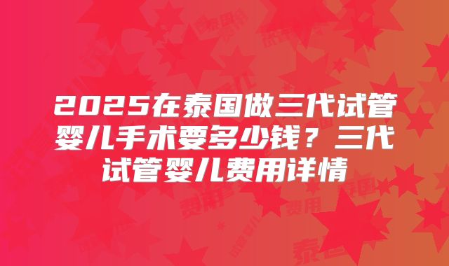 2025在泰国做三代试管婴儿手术要多少钱？三代试管婴儿费用详情