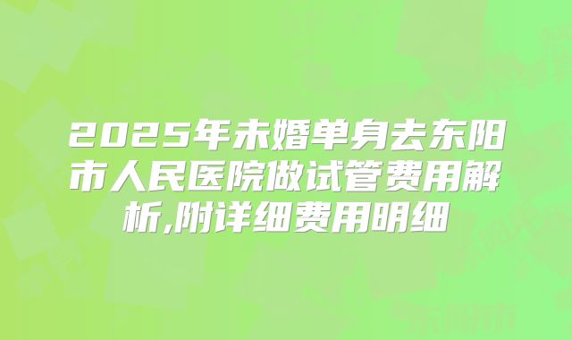 2025年未婚单身去东阳市人民医院做试管费用解析,附详细费用明细