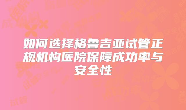 如何选择格鲁吉亚试管正规机构医院保障成功率与安全性