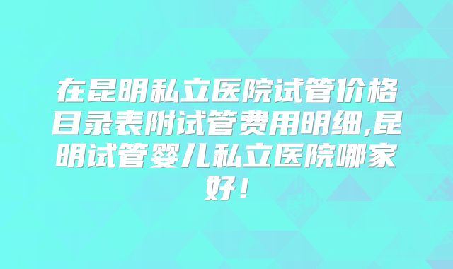 在昆明私立医院试管价格目录表附试管费用明细,昆明试管婴儿私立医院哪家好！