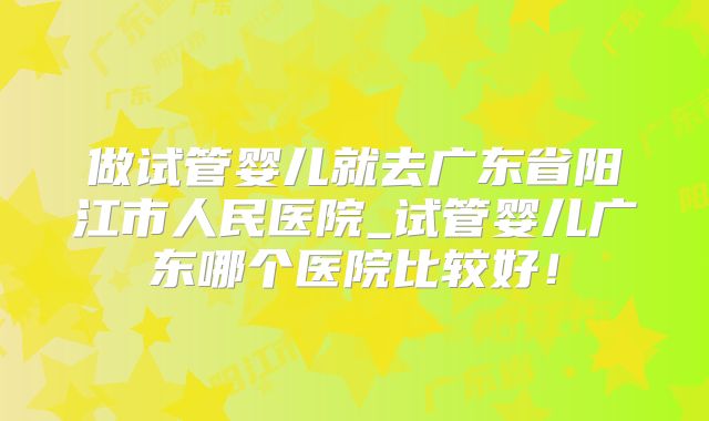 做试管婴儿就去广东省阳江市人民医院_试管婴儿广东哪个医院比较好！