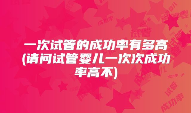 一次试管的成功率有多高(请问试管婴儿一次次成功率高不)