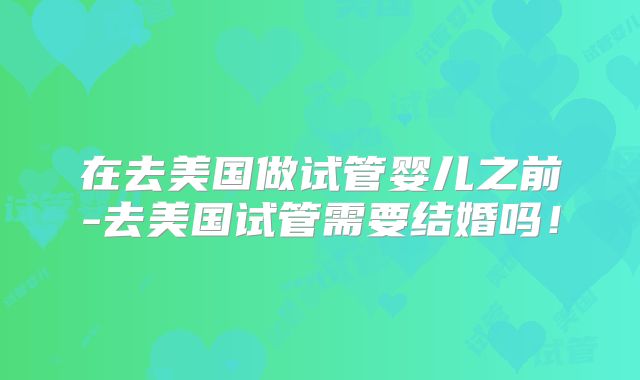 在去美国做试管婴儿之前-去美国试管需要结婚吗！
