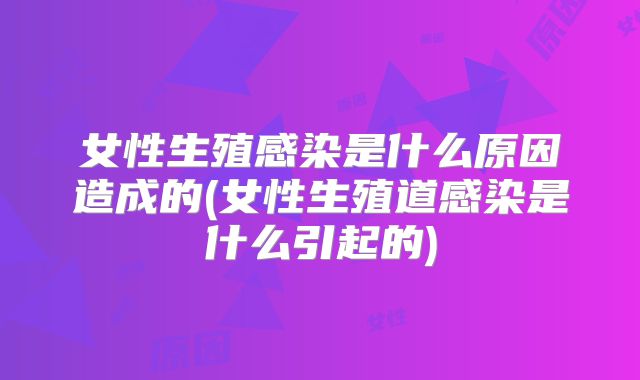 女性生殖感染是什么原因造成的(女性生殖道感染是什么引起的)