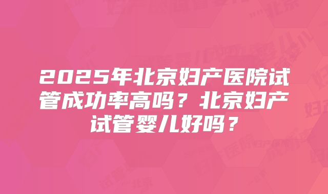 2025年北京妇产医院试管成功率高吗？北京妇产试管婴儿好吗？
