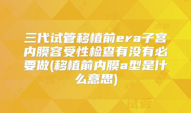 三代试管移植前era子宫内膜容受性检查有没有必要做(移植前内膜a型是什么意思)
