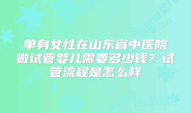 单身女性在山东省中医院做试管婴儿需要多少钱？试管流程是怎么样
