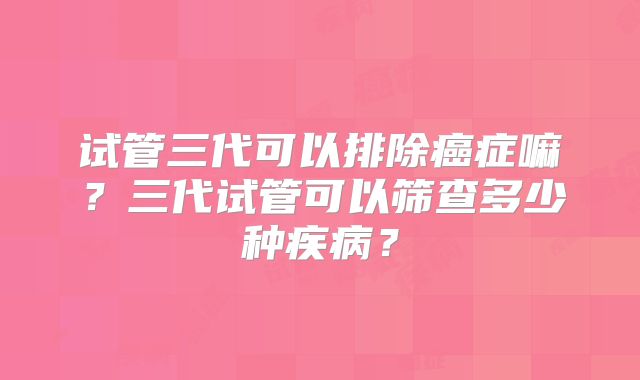 试管三代可以排除癌症嘛？三代试管可以筛查多少种疾病？