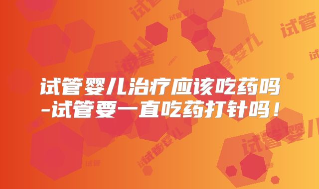 试管婴儿治疗应该吃药吗-试管要一直吃药打针吗！