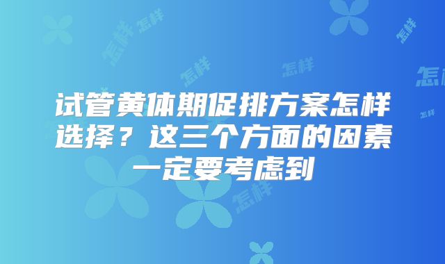 试管黄体期促排方案怎样选择？这三个方面的因素一定要考虑到
