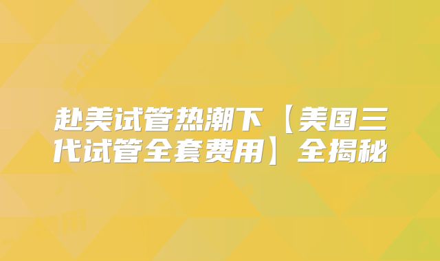 赴美试管热潮下【美国三代试管全套费用】全揭秘