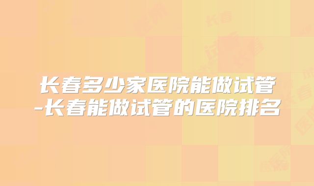 长春多少家医院能做试管-长春能做试管的医院排名