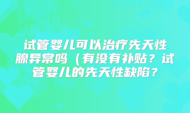 试管婴儿可以治疗先天性腺异常吗（有没有补贴？试管婴儿的先天性缺陷？