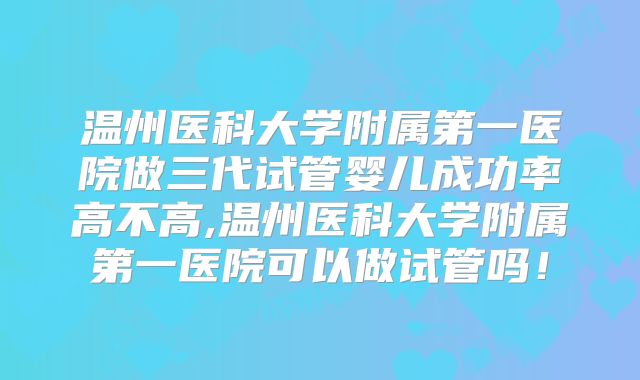 温州医科大学附属第一医院做三代试管婴儿成功率高不高,温州医科大学附属第一医院可以做试管吗！