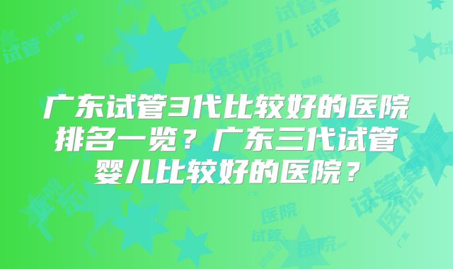 广东试管3代比较好的医院排名一览？广东三代试管婴儿比较好的医院？