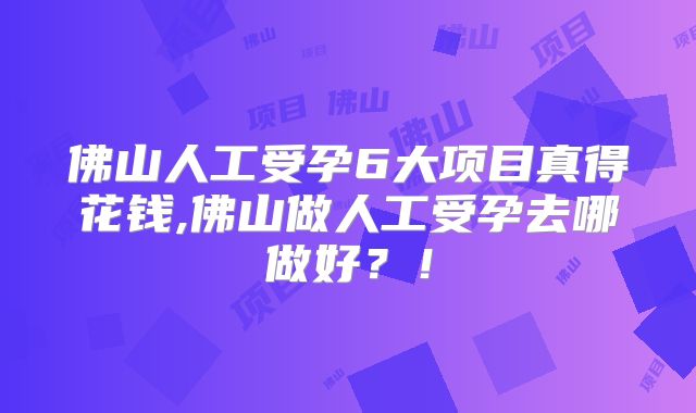 佛山人工受孕6大项目真得花钱,佛山做人工受孕去哪做好？！