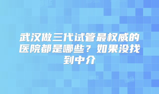 武汉做三代试管最权威的医院都是哪些?如果没找到中介
