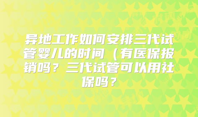 异地工作如何安排三代试管婴儿的时间(有医保报销吗?三代试管可以用社保吗?