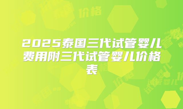 2025泰国三代试管婴儿费用附三代试管婴儿价格表