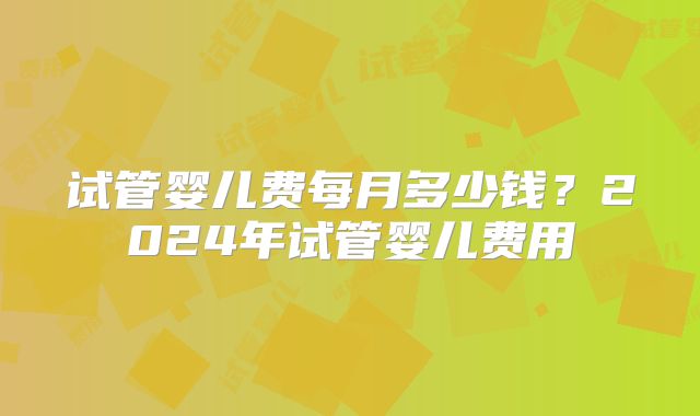 试管婴儿费每月多少钱？2024年试管婴儿费用