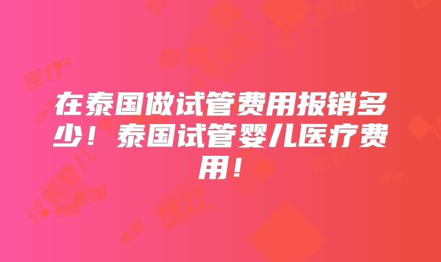 在泰国做试管费用报销多少！泰国试管婴儿医疗费用！