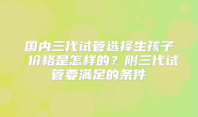 国内三代试管选择生孩子 价格是怎样的？附三代试管要满足的条件