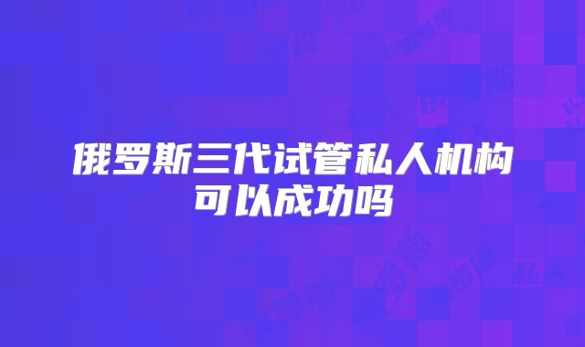 俄罗斯三代试管私人机构可以成功吗
