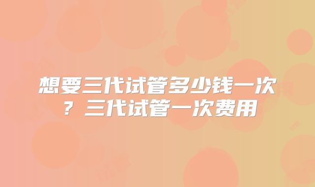 想要三代试管多少钱一次?三代试管一次费用