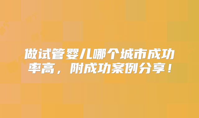 做试管婴儿哪个城市成功率高，附成功案例分享！