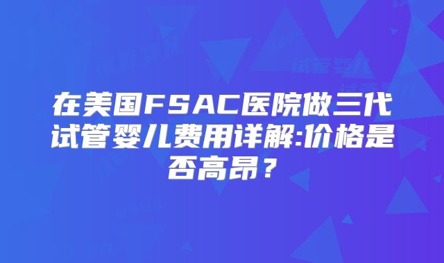 在美国FSAC医院做三代试管婴儿费用详解:价格是否高昂？