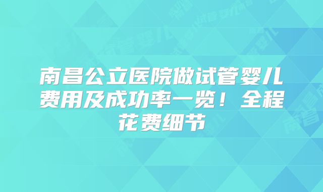 南昌公立医院做试管婴儿费用及成功率一览！全程花费细节