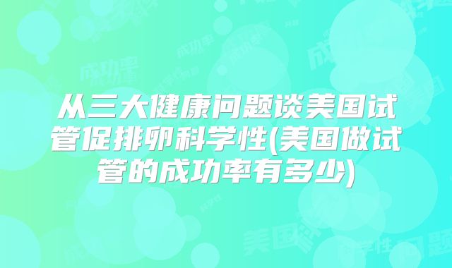从三大健康问题谈美国试管促排卵科学性(美国做试管的成功率有多少)