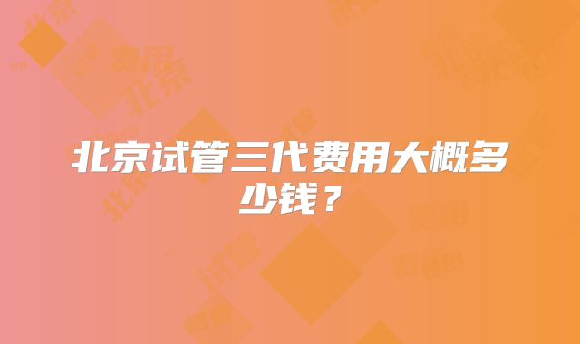 北京试管三代费用大概多少钱?