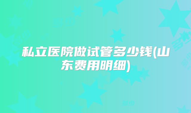 私立医院做试管多少钱(山东费用明细)
