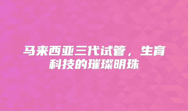 马来西亚三代试管，生育科技的璀璨明珠