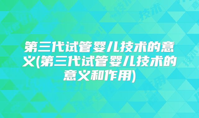 第三代试管婴儿技术的意义(第三代试管婴儿技术的意义和作用)