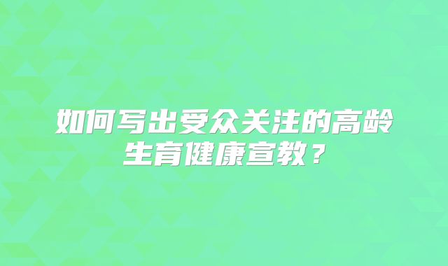 如何写出受众关注的高龄生育健康宣教？