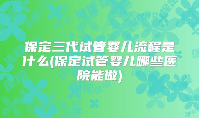 保定三代试管婴儿流程是什么(保定试管婴儿哪些医院能做)