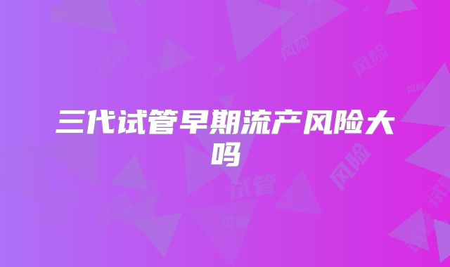 三代试管早期流产风险大吗
