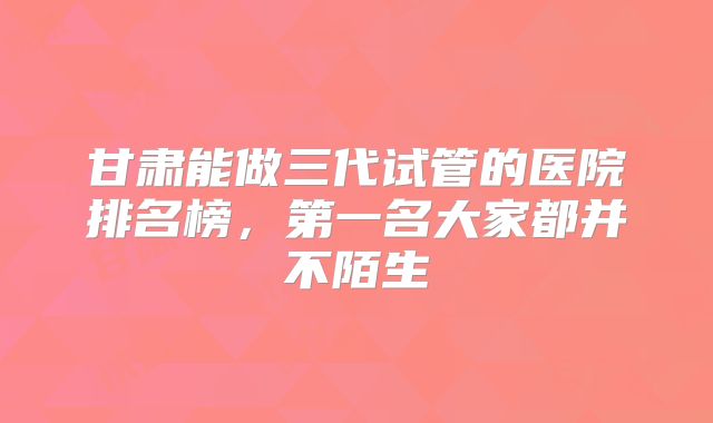 甘肃能做三代试管的医院排名榜，第一名大家都并不陌生