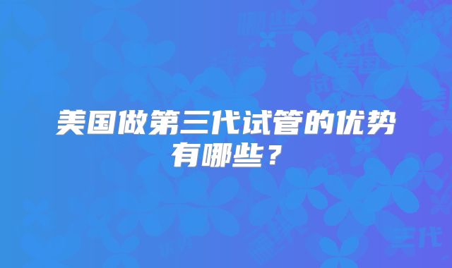 美国做第三代试管的优势有哪些?