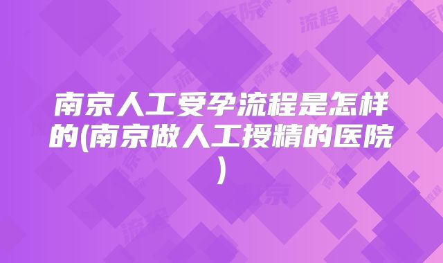 南京人工受孕流程是怎样的(南京做人工授精的医院)