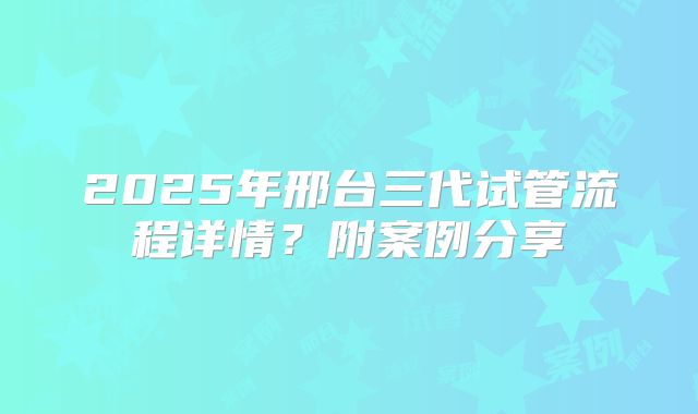 2025年邢台三代试管流程详情？附案例分享