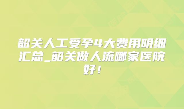 韶关人工受孕4大费用明细汇总_韶关做人流哪家医院好！
