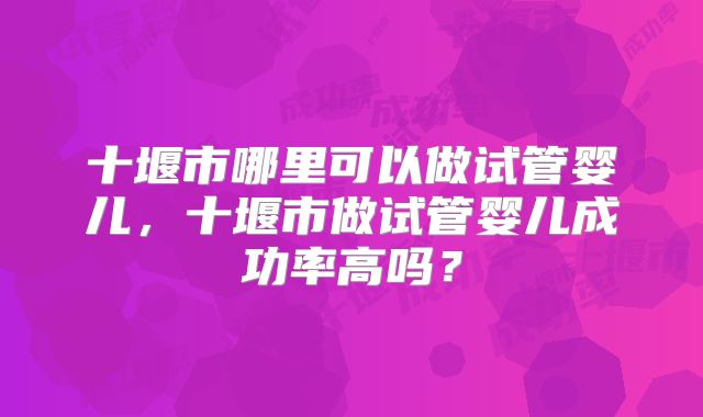 十堰市哪里可以做试管婴儿，十堰市做试管婴儿成功率高吗？