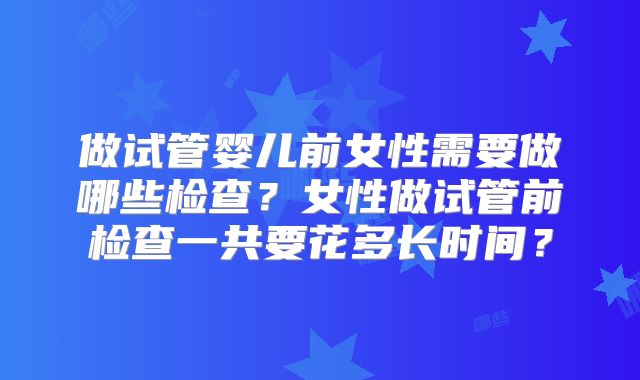 做试管婴儿前女性需要做哪些检查？女性做试管前检查一共要花多长时间？