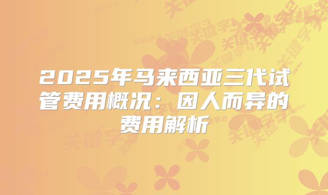 2025年马来西亚三代试管费用概况：因人而异的费用解析